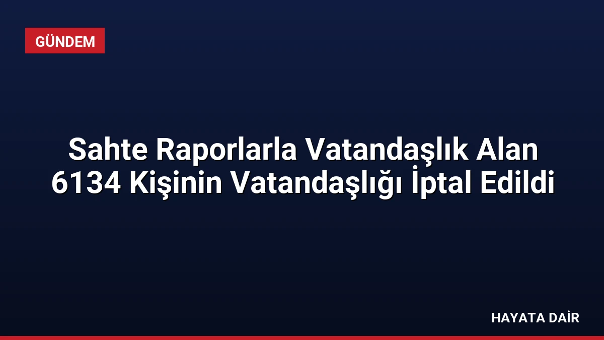 Sahte Raporlarla Vatandaşlık Alan 6134 Kişinin Vatandaşlığı İptal Edildi