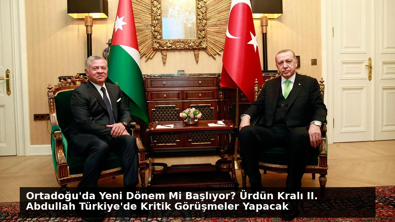 Ortadoğu’da Yeni Dönem Mi Başlıyor? Ürdün Kralı II. Abdullah Türkiye’de Kritik Görüşmeler Yapacak