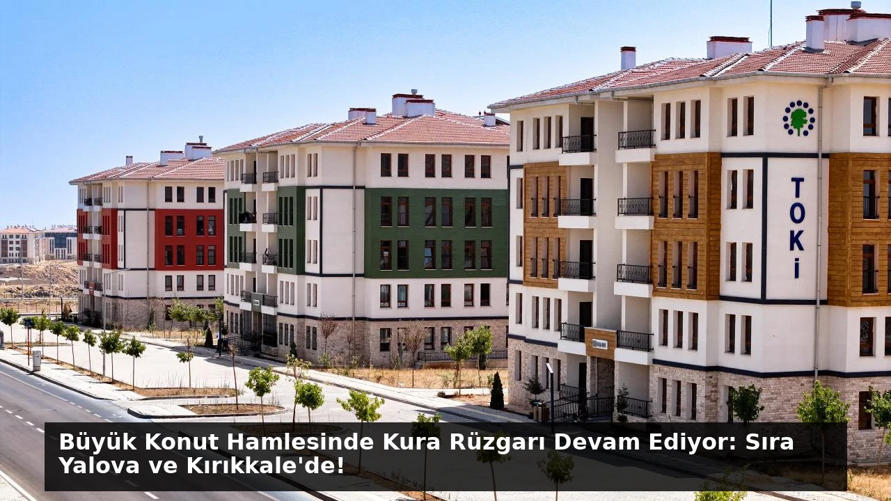 Büyük Konut Hamlesinde Kura Rüzgarı Devam Ediyor: Sıra Yalova ve Kırıkkale’de!
