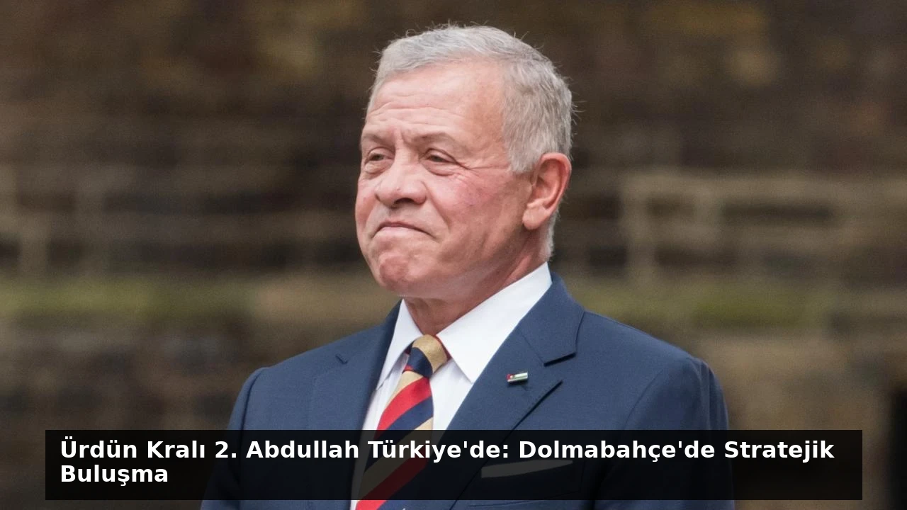 Ürdün Kralı 2. Abdullah Türkiye’de: Dolmabahçe’de Stratejik Buluşma
