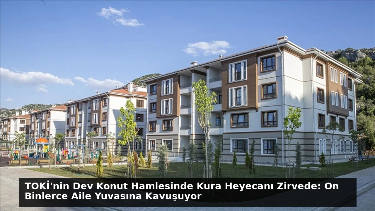 TOKİ’nin Dev Konut Hamlesinde Kura Heyecanı Zirvede: On Binlerce Aile Yuvasına Kavuşuyor