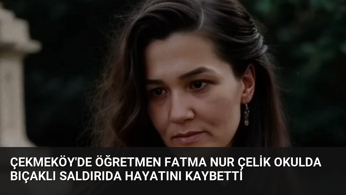 Çekmeköy’de Öğretmen Fatma Nur Çelik Okulda Bıçaklı Saldırıda Hayatını Kaybetti