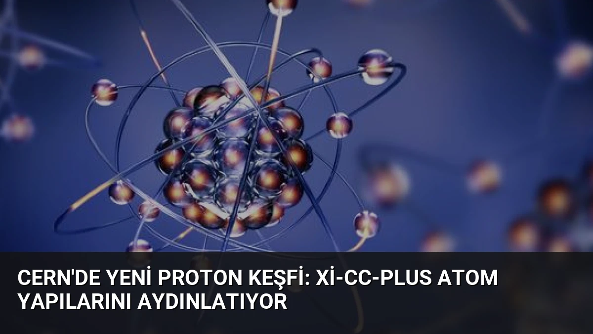 CERN’de Yeni Proton Keşfi: Xi-cc-plus Atom Yapılarını Aydınlatıyor