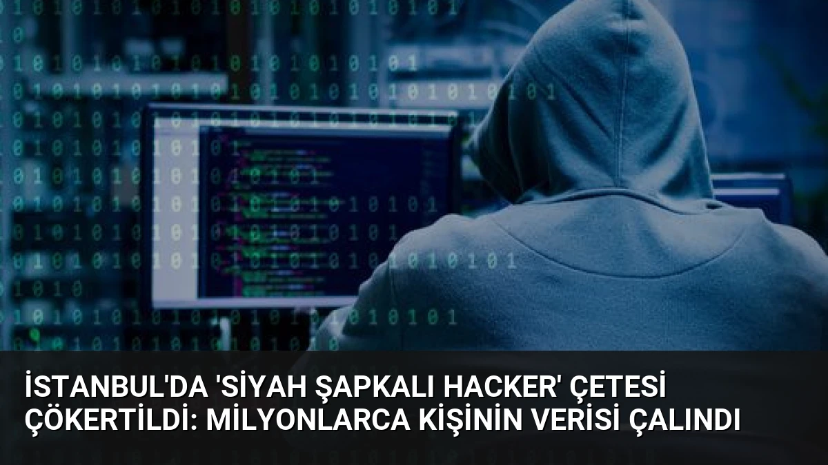 İstanbul’da ‘Siyah Şapkalı Hacker’ Çetesi Çökertildi: Milyonlarca Kişinin Verisi Çalındı