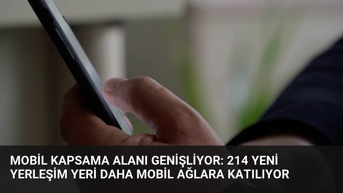 Mobil Kapsama Alanı Genişliyor: 214 Yeni Yerleşim Yeri Daha Mobil Ağlara Katılıyor