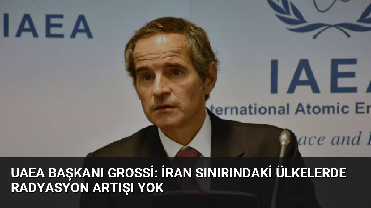 UAEA Başkanı Grossi: İran Sınırındaki Ülkelerde Radyasyon Artışı Yok