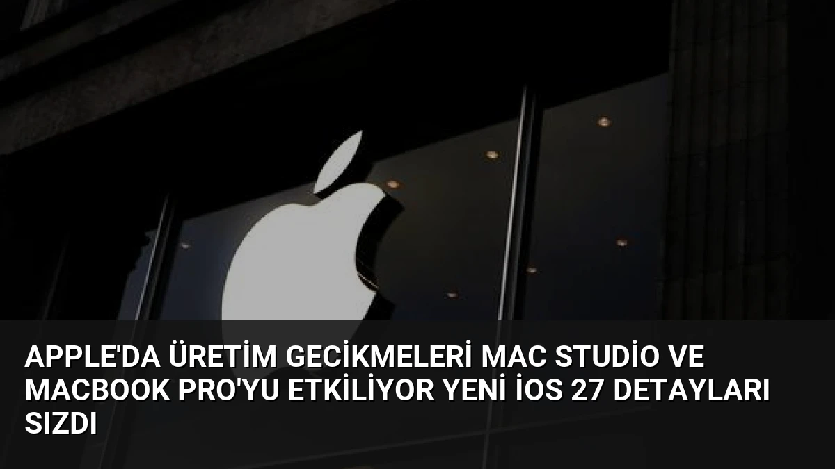 Apple’da Üretim Gecikmeleri Mac Studio ve MacBook Pro’yu Etkiliyor Yeni iOS 27 Detayları Sızdı