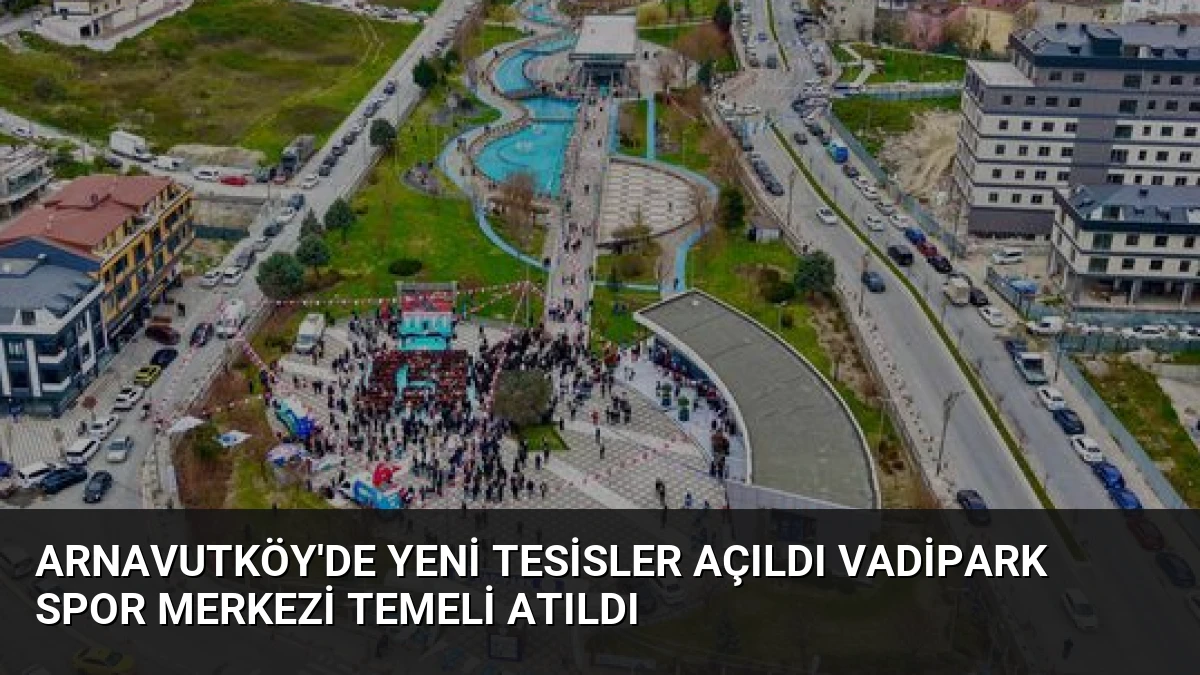 Arnavutköy’de Yeni Tesisler Açıldı Vadipark Spor Merkezi Temeli Atıldı
