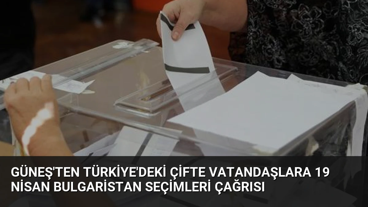 Güneş’ten Türkiye’deki Çifte Vatandaşlara 19 Nisan Bulgaristan Seçimleri Çağrısı