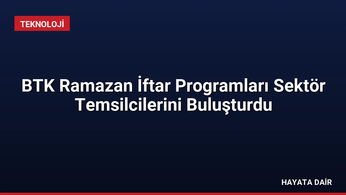 BTK Ramazan İftar Programları Sektör Temsilcilerini Buluşturdu