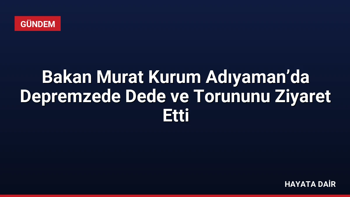 Bakan Murat Kurum Adıyaman’da Depremzede Dede ve Torununu Ziyaret Etti