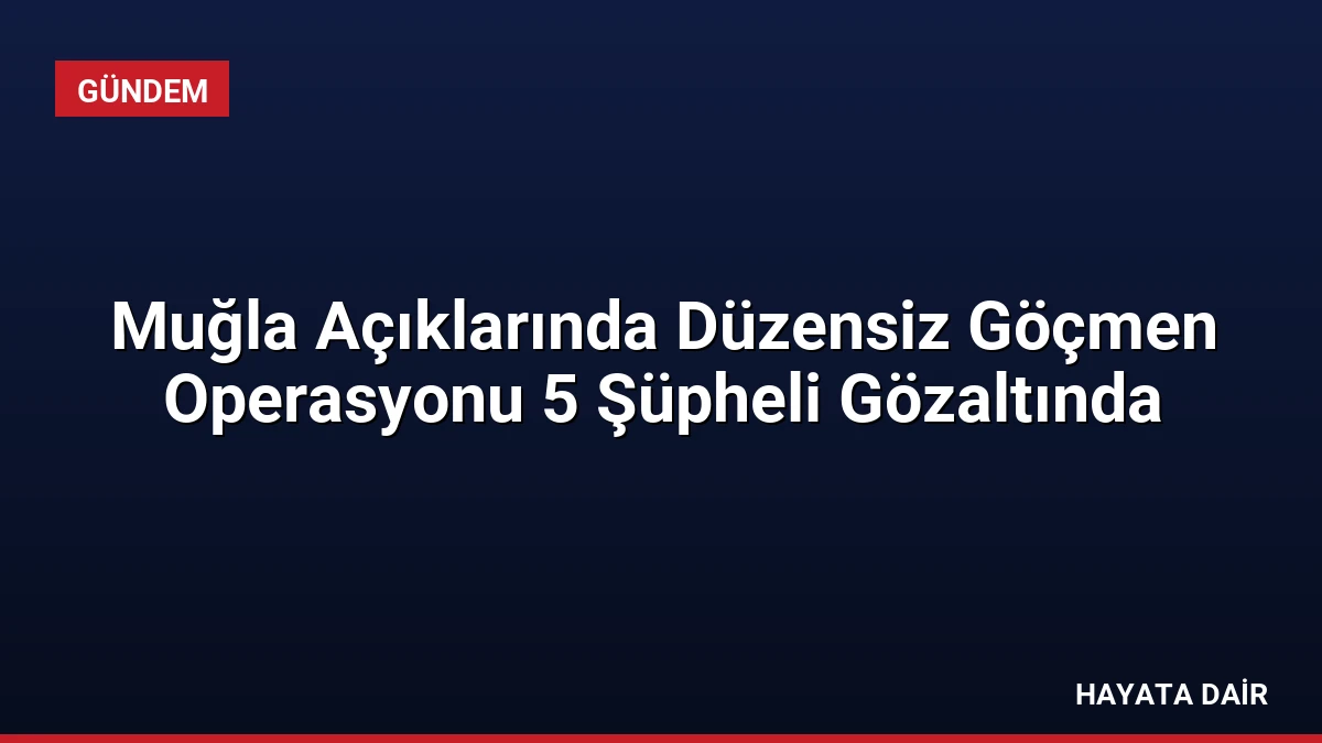Muğla Açıklarında Düzensiz Göçmen Operasyonu 5 Şüpheli Gözaltında